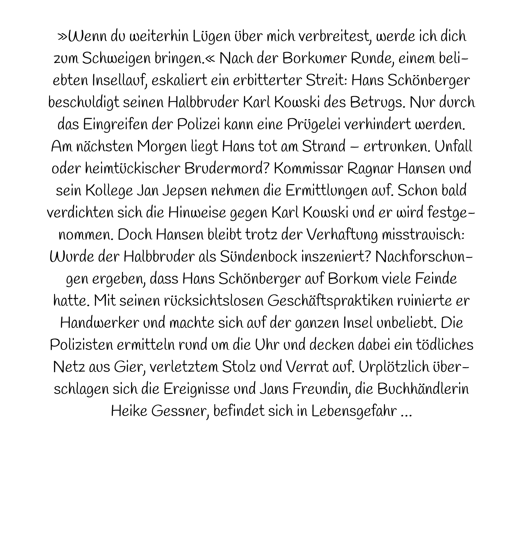 »Wenn du weiterhin Lügen über mich verbreitest, werde ich dich zum Schweigen bringen.« Nach der Borkumer Runde, einem beliebten Insellauf, eskaliert ein erbitterter Streit: Hans Schönberger beschuldigt seinen Halbbruder Karl Kowski des Betrugs. Nur durch das Eingreifen der Polizei kann eine Prügelei verhindert werden. Am nächsten Morgen liegt Hans tot am Strand – ertrunken. Unfall oder heimtückischer Brudermord? Kommissar Ragnar Hansen und sein Kollege Jan Jepsen nehmen die Ermittlungen auf. Schon bald verdichten sich die Hinweise gegen Karl Kowski und er wird festgenommen. Doch Hansen bleibt trotz der Verhaftung misstrauisch: Wurde der Halbbruder als Sündenbock inszeniert? Nachforschungen ergeben, dass Hans Schönberger auf Borkum viele Feinde hatte. Mit seinen rücksichtslosen Geschäftspraktiken ruinierte er Handwerker und machte sich auf der ganzen Insel unbeliebt. Die Polizisten ermitteln rund um die Uhr und decken dabei ein tödliches Netz aus Gier, verletztem Stolz und Verrat auf. Urplötzlich überschlagen sich die Ereignisse und Jans Freundin, die Buchhändlerin Heike Gessner, befindet sich in Lebensgefahr …