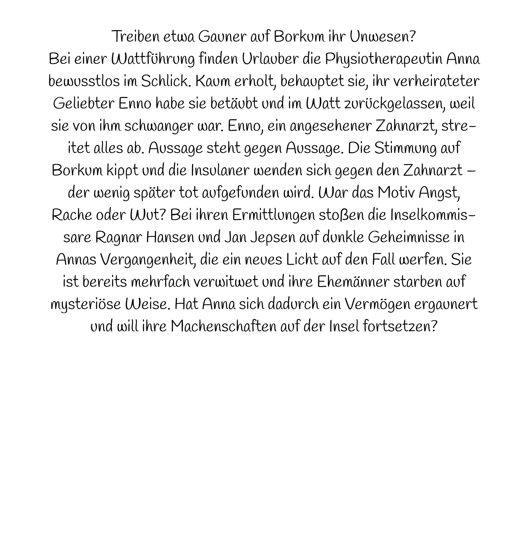 Treiben etwa Gauner auf Borkum ihr Unwesen? Bei einer Wattführung finden Urlauber die Physiotherapeutin Anna bewusstlos im Schlick. Kaum erholt, behauptet sie, ihr verheirateter Geliebter Enno habe sie betäubt und im Watt zurückgelassen, weil sie von ihm schwanger war. Enno, ein angesehener Zahnarzt, streitet alles ab. Aussage steht gegen Aussage. Die Stimmung auf Borkum kippt und die Insulaner wenden sich gegen den Zahnarzt – der wenig später tot aufgefunden wird. War das Motiv Angst, Rache oder Wut? Bei ihren Ermittlungen stoßen die Inselkommissare Ragnar Hansen und Jan Jepsen auf dunkle Geheimnisse in Annas Vergangenheit, die ein neues Licht auf den Fall werfen. Sie ist bereits mehrfach verwitwet und ihre Ehemänner starben auf mysteriöse Weise. Hat Anna sich dadurch ein Vermögen ergaunert und will ihre Machenschaften auf der Insel fortsetzen?